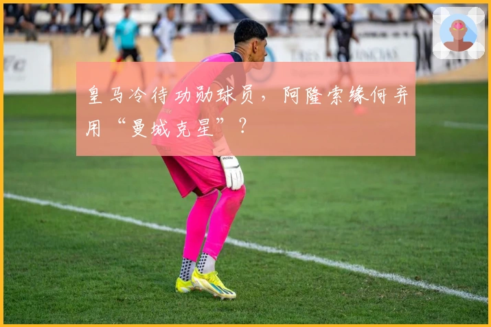 皇马冷待功勋球员，阿隆索缘何弃用“曼城克星”？