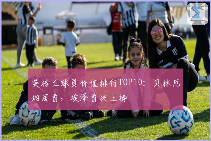 英格兰球员价值排行TOP10：贝林厄姆居首，埃泽首次上榜