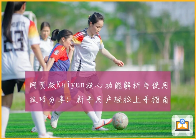 网页版Kaiyun核心功能解析与使用技巧分享：新手用户轻松上手指南