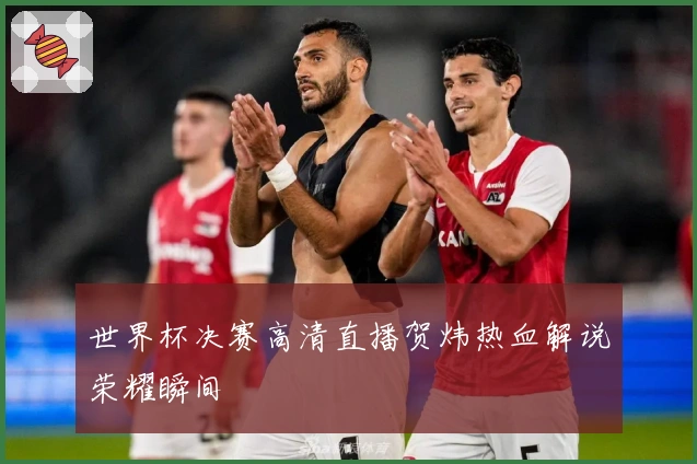 世界杯决赛高清直播贺炜热血解说荣耀瞬间