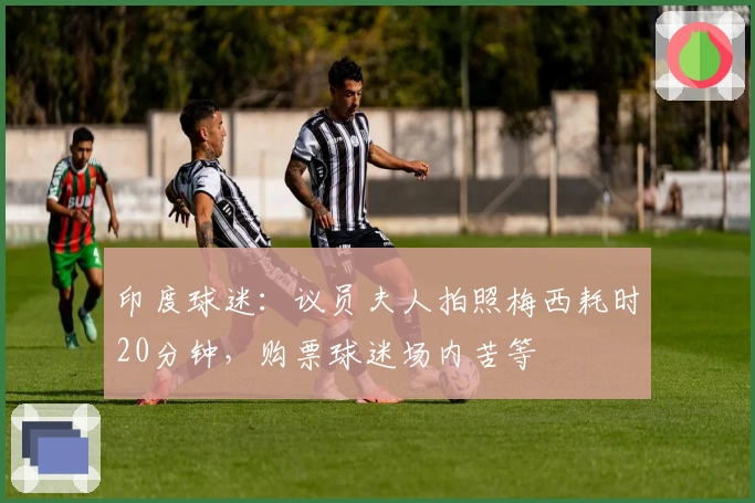 印度球迷：议员夫人拍照梅西耗时20分钟，购票球迷场内苦等