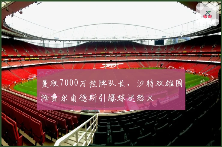 曼联7000万挂牌队长，沙特双雄围抢费尔南德斯引爆球迷怒火