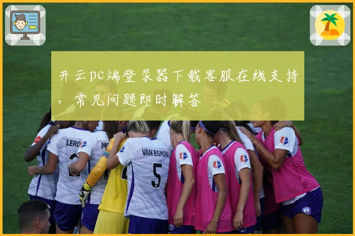 开云pc端登录器下载客服在线支持，常见问题即时解答