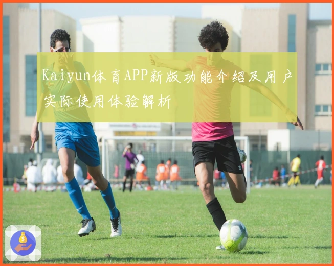 Kaiyun体育APP新版功能介绍及用户实际使用体验解析