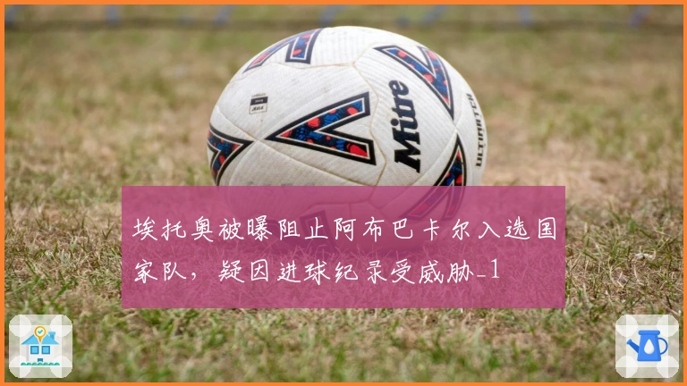 埃托奥被曝阻止阿布巴卡尔入选国家队，疑因进球纪录受威胁_1