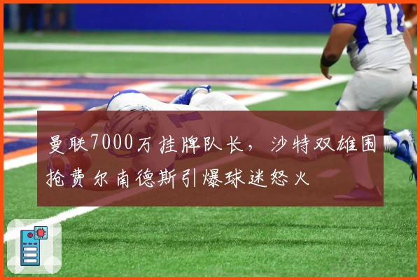 曼联7000万挂牌队长，沙特双雄围抢费尔南德斯引爆球迷怒火