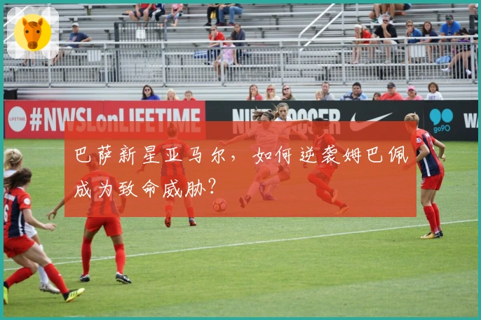 巴萨新星亚马尔，如何逆袭姆巴佩成为致命威胁？